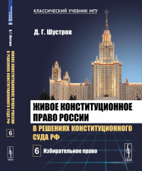 Живое конституционное право России в решениях Конституционного Суда РФ. В 7 томах. Том 6: Избирательное право. Шустров Д.Г.