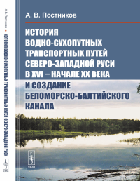 История водно-сухопутных транспортных путей Северо-Западной Руси в XVI -- начале XX века и создание Беломорско-Балтийского канала. Постников А.В.