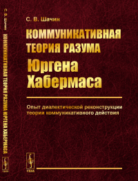 Коммуникативная теория разума Юргена Хабермаса: Опыт диалектической реконструкции теории коммуникативного действия. Шачин С.В.