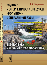 Водные и энергетические ресурсы «Большой» Центральной Азии: Дефицит воды и ресурсы по его преодолению. Борисова Е.А. Изд.стереотип.