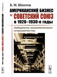 Американский бизнес и Советский Союз в 1920--1930-е годы: Лабиринты экономического сотрудничества. Шпотов Б.М.