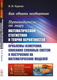 Как объять необъятное: Путеводитель по миру математической статистики и теории вероятностей. Проблемы измерения, описания сложных систем и построения их математических моделей. Хургин Я.И.