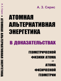 Атомная альтернативная энергетика в доказательствах геометрической физики атома и атома физической геометрии. Сирис А.З.