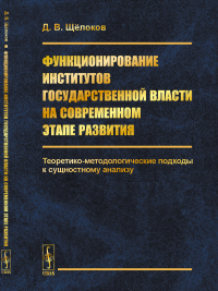 Функционирование институтов государственной власти на современном этапе развития: Теоретико-методологические подходы к сущностному анализу. Щёлоков Д.В.