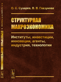 Структурная макроэкономика: Институты, инвестиции, инновации, агенты, индустрия, технологии. Сухарев О.С., Глазунова В.В.