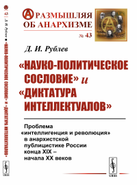 «Науко-политическое сословие» и «диктатура интеллектуалов»: Проблема «интеллигенция и революция» в анархистской публицистике России конца XIX -- начала XX веков. Рублёв Д.И.