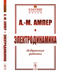 Электродинамика: Избранные работы. (Теория электродинамических явлений, выведенная исключительно из опыта. Электродинамические исследования. Статьи). Пер. с фр.. Ампер А.-М.