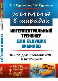 Химия в шарадах: Интеллектуальный тренажер для будущих химиков. Книга для школьников… и не только!. Курдюмова Т.Н., Курдюмов Г.М.