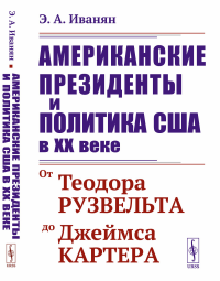 Иванян Э.А.. Американские президенты и политика США в XX веке: От Теодора Рузвельта до Джеймса Картера. 3-е изд., стер