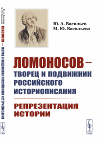 Ломоносов --- творец и подвижник российского историописания: Репрезентация истории. Васильев Ю.А., Васильева М.Ю.