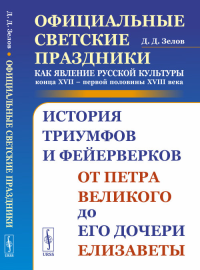 Официальные светские праздники как явление русской культуры конца XVII – первой половины XVIII века: История триумфов и фейерверков от Петра Великого до его дочери Елизаветы. Зелов Д.Д.