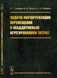 Задачи маршрутизации перемещений с неаддитивным агрегированием затрат. Ченцов А.Г., Ченцов А.А., Сесекин А.Н.