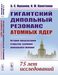 Гигантский дипольный резонанс атомных ядер: история предсказания, открытия, изучения уникального явления: 75 лет исследований. Ишханов Б.С., Капитонов И.М.