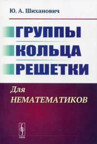 Шиханович Ю.А.. Группы. Кольца. Решетки: Для нематематиков. 2-е изд