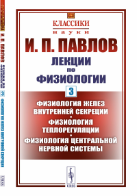 Лекции по физиологии. Книга 3: Физиология желез внутренней секреции. Физиология теплорегуляции. Физиология центральной нервной системы. Павлов И.П.