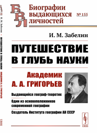 Путешествие в глубь науки: Академик А.А.Григорьев. Выдающийся географ-теоретик. Один из основоположников современной географии. Создатель Института географии АН СССР. Забелин И.М.