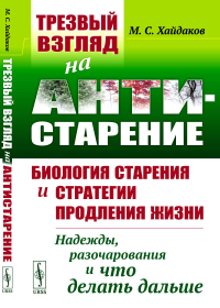 ТРЕЗВЫЙ ВЗГЛЯД НА АНТИСТАРЕНИЕ: Биология старения и стратегии продления жизни: Надежды, разочарования и что делать дальше. Хайдаков М.С.