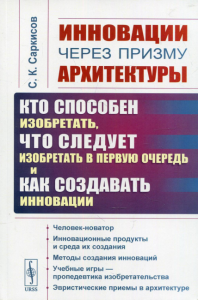 Саркисов С.К.. Инновации через призму архитектуры: Кто способен изобретать, что следует изобретать в первую очередь и как создавать инновации. 2-е изд., стер