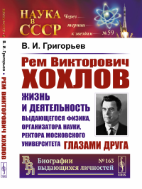 Рем Викторович Хохлов: Жизнь и деятельность выдающегося физика, организатора науки, ректора Московского университета глазами друга. Григорьев В.И.