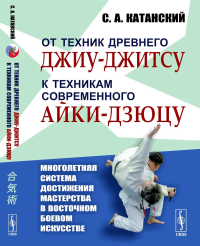 От техник древнего джиу-джитсу к техникам современного айки-дзюцу: Многолетняя система достижения мастерства в восточном боевом искусстве. Катанский С.А.