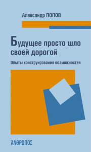 Будущее просто шло своей дорогой. Опыты конструирования возможностей. Попов А.А.