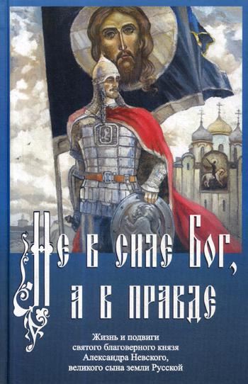 Не в силе Бог, а в правде. Жизнь и подвиги святого благоверного Александра Невского, великого сына земли Русской.