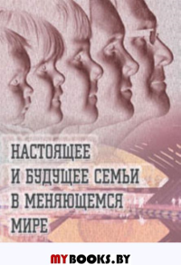 Настоящее и будущее семьи в меняющемся мире: Коллективная монография. Коллективная монография