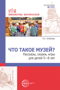 Что такое музей? Рассказы, сказки, игры для детей 5-8 лет. Алябьева Е.А.