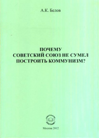 Почему Советский Союз не сумел построить коммунизм? Философский анализ проблемы. Белов А.К.