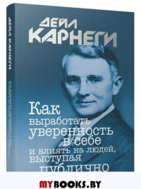 Как выработать уверенность в себе и влиять на людей, выступая публично  . Карнеги Д.