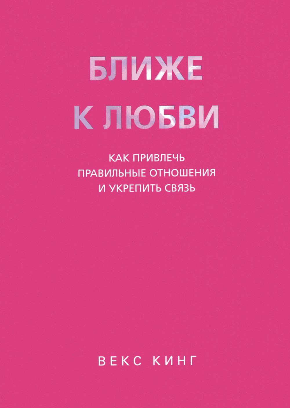 Ближе к любви: Как привлечь правильные отношения и укрепить связь. Кинг В.